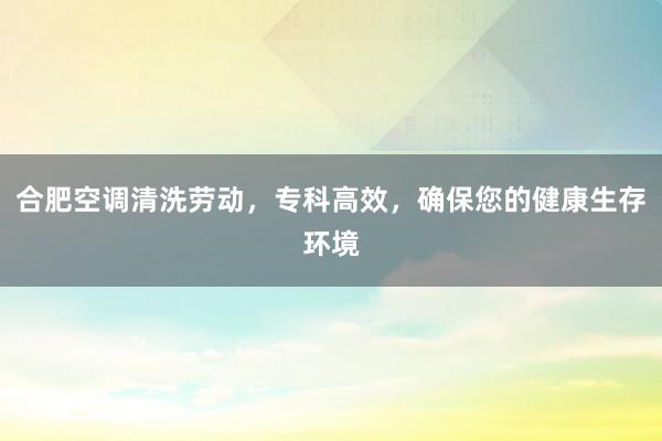 合肥空调清洗劳动，专科高效，确保您的健康生存环境